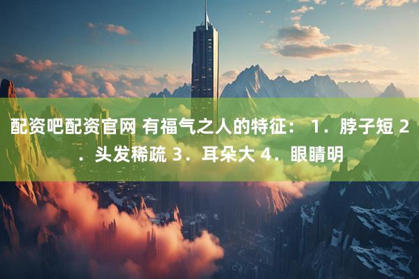 配资吧配资官网 有福气之人的特征： 1．脖子短 2．头发稀疏 3．耳朵大 4．眼睛明