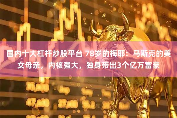 国内十大杠杆炒股平台 78岁的梅耶：马斯克的美女母亲，内核强大，独身带出3个亿万富豪
