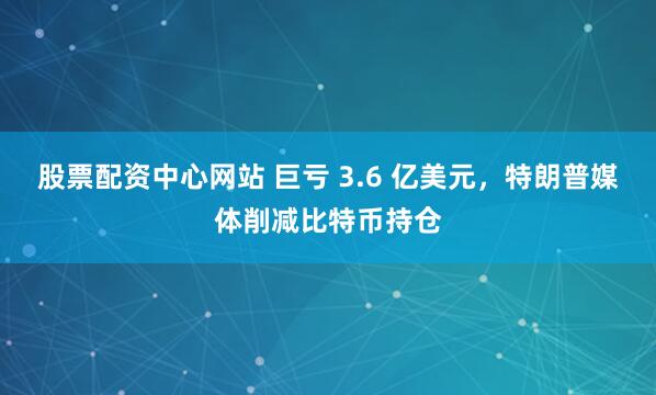 股票配资中心网站 巨亏 3.6 亿美元，特朗普媒体削减比特币持仓