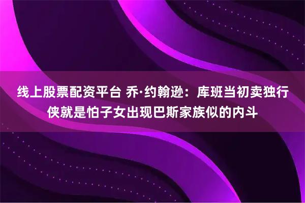 线上股票配资平台 乔·约翰逊：库班当初卖独行侠就是怕子女出现巴斯家族似的内斗