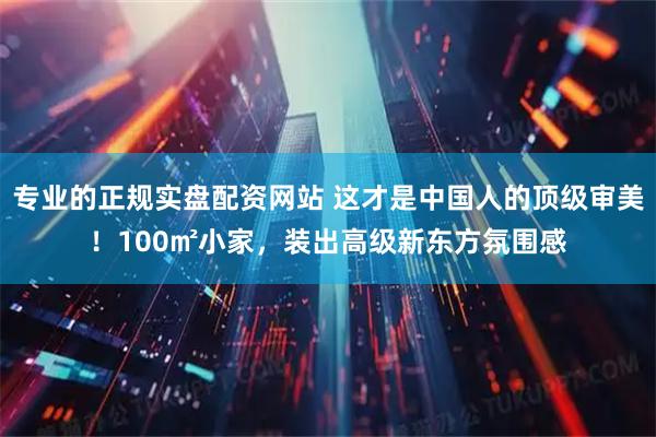 专业的正规实盘配资网站 这才是中国人的顶级审美！100㎡小家，装出高级新东方氛围感