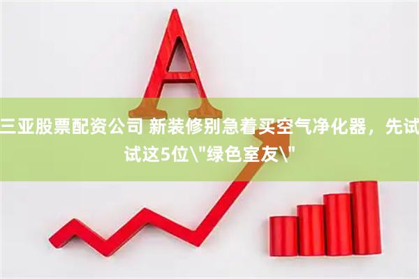 三亚股票配资公司 新装修别急着买空气净化器，先试试这5位＂绿色室友＂