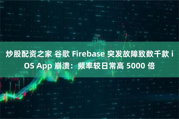 炒股配资之家 谷歌 Firebase 突发故障致数千款 iOS App 崩溃：频率较日常高 5000 倍