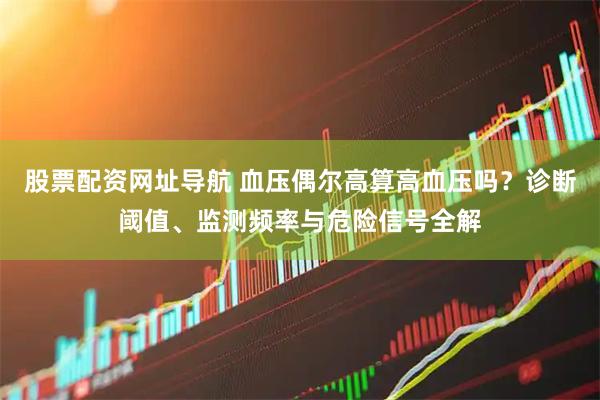 股票配资网址导航 血压偶尔高算高血压吗？诊断阈值、监测频率与危险信号全解